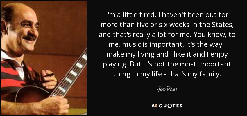 I'm a little tired. I haven't been out for more than five or six weeks in the States, and that's really a lot for me. You know, to me, music is important, it's the way I make my living and I like it and I enjoy playing. But it's not the most important thing in my life - that's my family. - Joe Pass