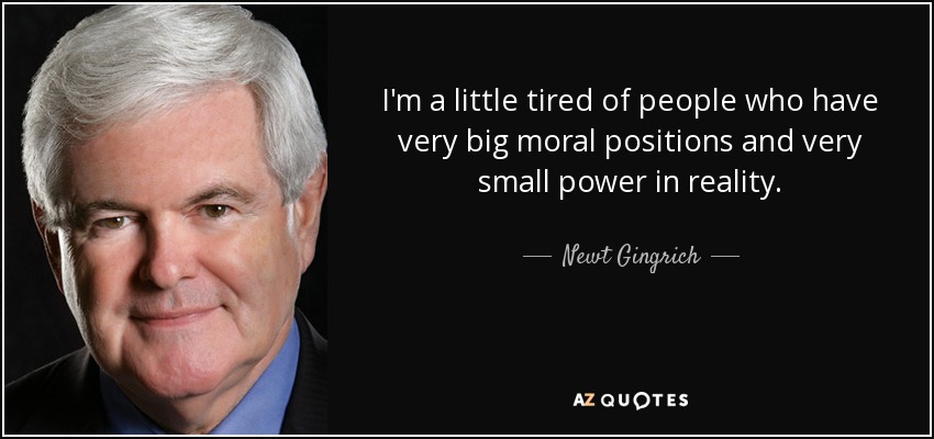 I'm a little tired of people who have very big moral positions and very small power in reality. - Newt Gingrich