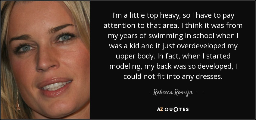 I'm a little top heavy, so I have to pay attention to that area. I think it was from my years of swimming in school when I was a kid and it just overdeveloped my upper body. In fact, when I started modeling, my back was so developed, I could not fit into any dresses. - Rebecca Romijn