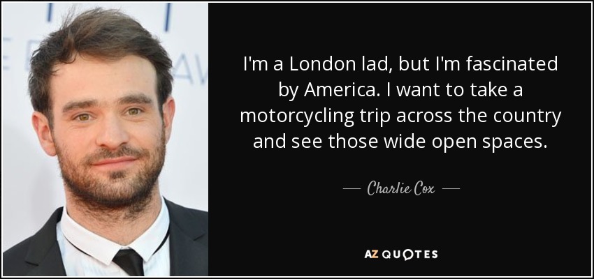I'm a London lad, but I'm fascinated by America. I want to take a motorcycling trip across the country and see those wide open spaces. - Charlie Cox