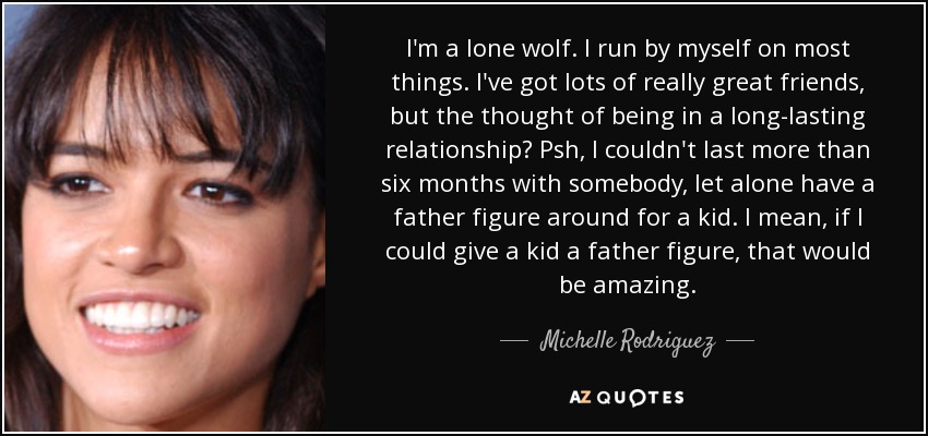 I'm a lone wolf. I run by myself on most things. I've got lots of really great friends, but the thought of being in a long-lasting relationship? Psh, I couldn't last more than six months with somebody, let alone have a father figure around for a kid. I mean, if I could give a kid a father figure, that would be amazing. - Michelle Rodriguez