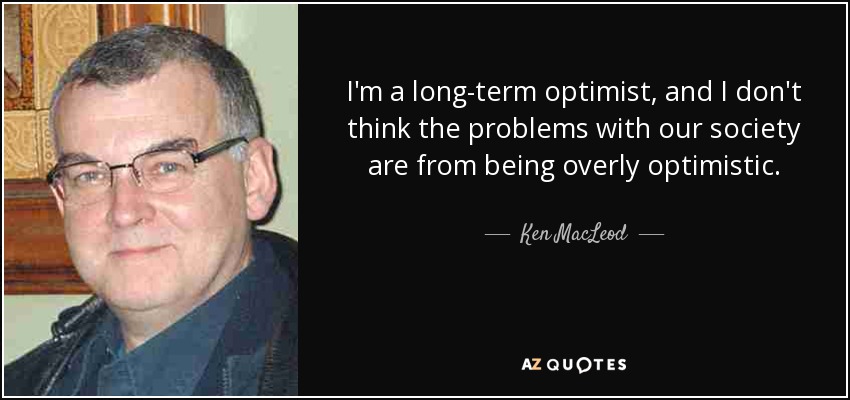 I'm a long-term optimist, and I don't think the problems with our society are from being overly optimistic. - Ken MacLeod