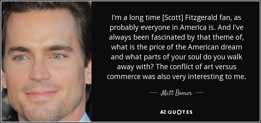 I'm a long time [Scott] Fitzgerald fan, as probably everyone in America is. And I've always been fascinated by that theme of, what is the price of the American dream and what parts of your soul do you walk away with? The conflict of art versus commerce was also very interesting to me. - Matt Bomer