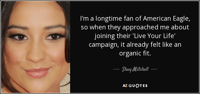 I'm a longtime fan of American Eagle, so when they approached me about joining their 'Live Your Life' campaign, it already felt like an organic fit. - Shay Mitchell