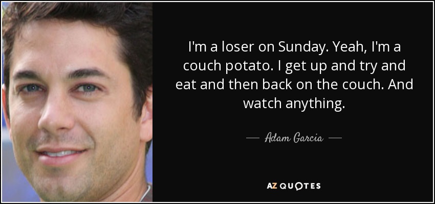 I'm a loser on Sunday. Yeah, I'm a couch potato. I get up and try and eat and then back on the couch. And watch anything. - Adam Garcia