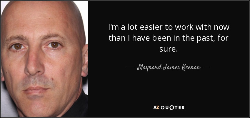 I'm a lot easier to work with now than I have been in the past, for sure. - Maynard James Keenan