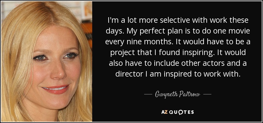 I'm a lot more selective with work these days. My perfect plan is to do one movie every nine months. It would have to be a project that I found inspiring. It would also have to include other actors and a director I am inspired to work with. - Gwyneth Paltrow