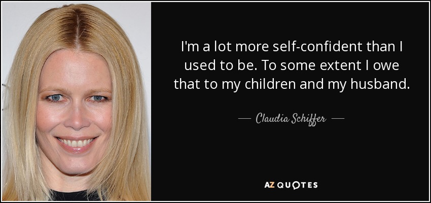 I'm a lot more self-confident than I used to be. To some extent I owe that to my children and my husband. - Claudia Schiffer