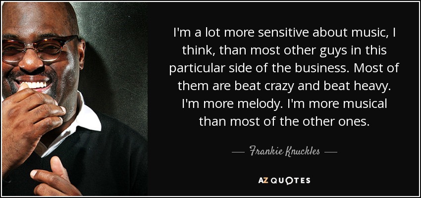 I'm a lot more sensitive about music, I think, than most other guys in this particular side of the business. Most of them are beat crazy and beat heavy. I'm more melody. I'm more musical than most of the other ones. - Frankie Knuckles