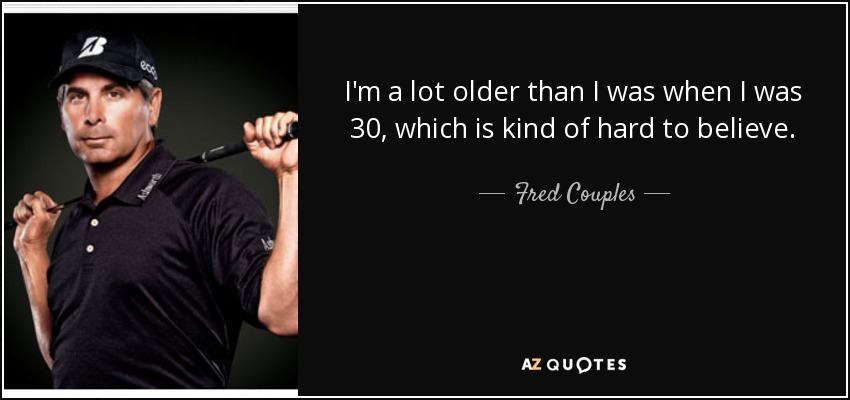 I'm a lot older than I was when I was 30, which is kind of hard to believe. - Fred Couples