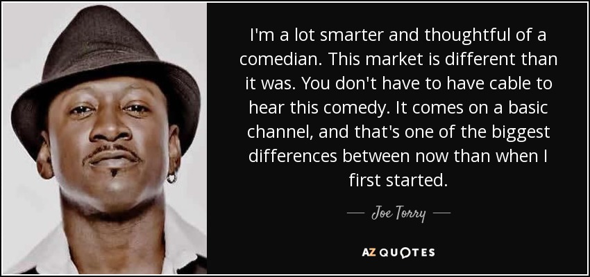 I'm a lot smarter and thoughtful of a comedian. This market is different than it was. You don't have to have cable to hear this comedy. It comes on a basic channel, and that's one of the biggest differences between now than when I first started. - Joe Torry