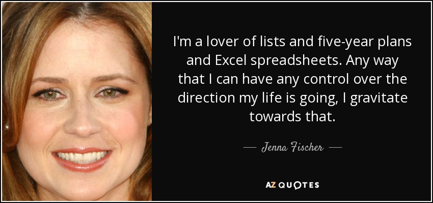 I'm a lover of lists and five-year plans and Excel spreadsheets. Any way that I can have any control over the direction my life is going, I gravitate towards that. - Jenna Fischer
