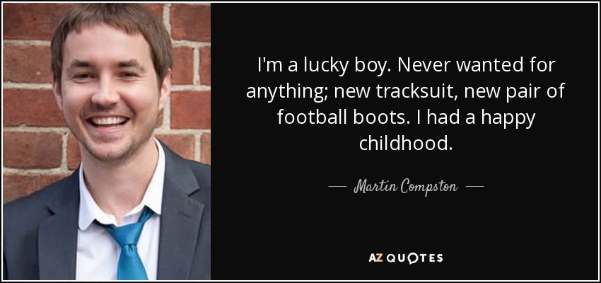 I'm a lucky boy. Never wanted for anything; new tracksuit, new pair of football boots. I had a happy childhood. - Martin Compston