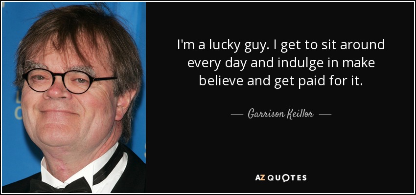 I'm a lucky guy. I get to sit around every day and indulge in make believe and get paid for it. - Garrison Keillor