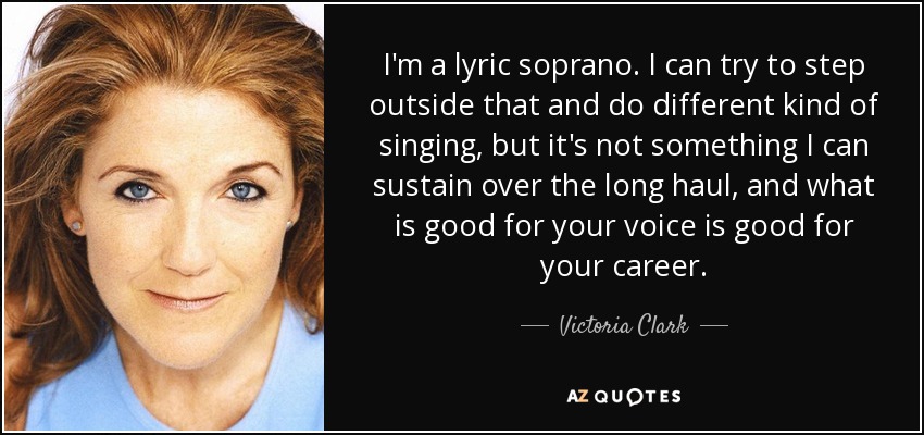 I'm a lyric soprano. I can try to step outside that and do different kind of singing, but it's not something I can sustain over the long haul, and what is good for your voice is good for your career. - Victoria Clark