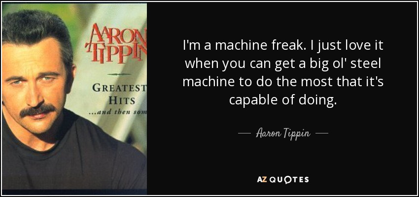 I'm a machine freak. I just love it when you can get a big ol' steel machine to do the most that it's capable of doing. - Aaron Tippin