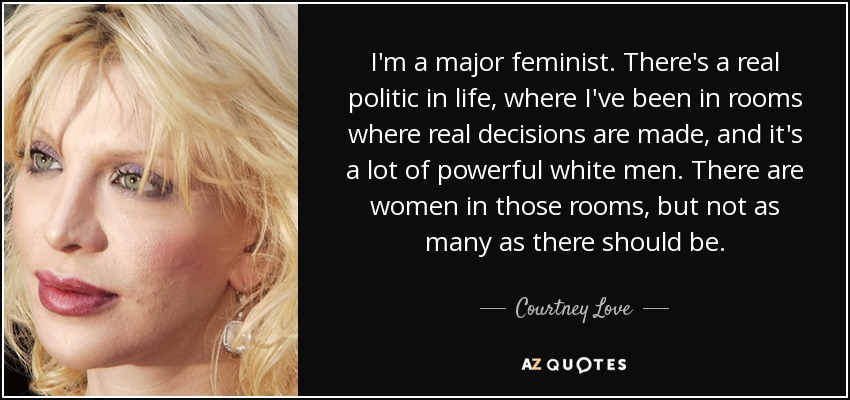 I'm a major feminist. There's a real politic in life, where I've been in rooms where real decisions are made, and it's a lot of powerful white men. There are women in those rooms, but not as many as there should be. - Courtney Love