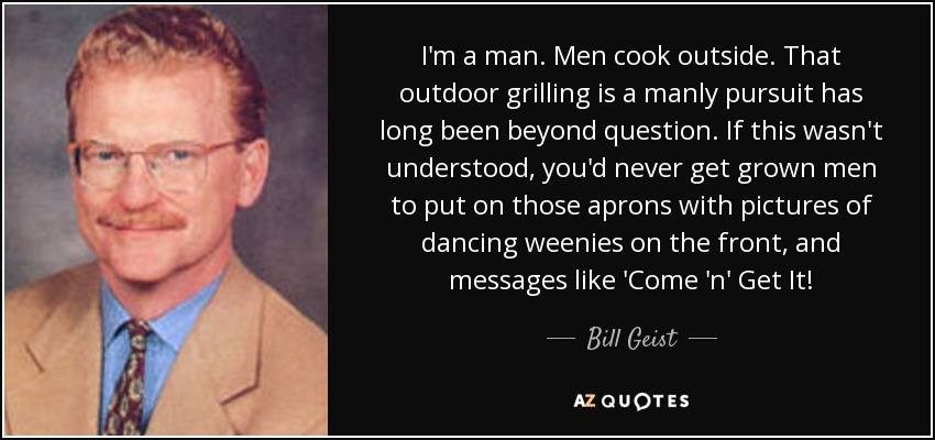 I'm a man. Men cook outside. That outdoor grilling is a manly pursuit has long been beyond question. If this wasn't understood, you'd never get grown men to put on those aprons with pictures of dancing weenies on the front, and messages like 'Come 'n' Get It! - Bill Geist