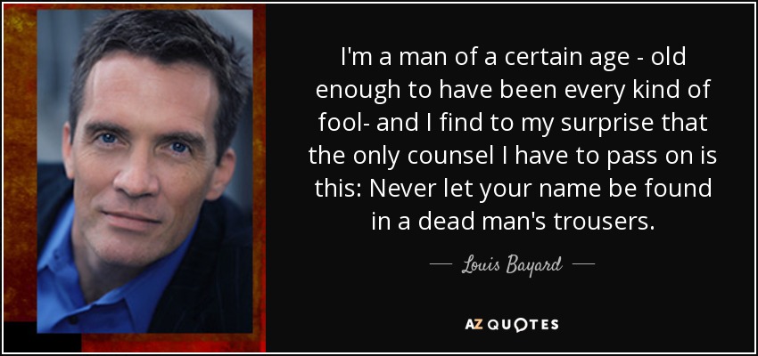 I'm a man of a certain age - old enough to have been every kind of fool- and I find to my surprise that the only counsel I have to pass on is this: Never let your name be found in a dead man's trousers. - Louis Bayard
