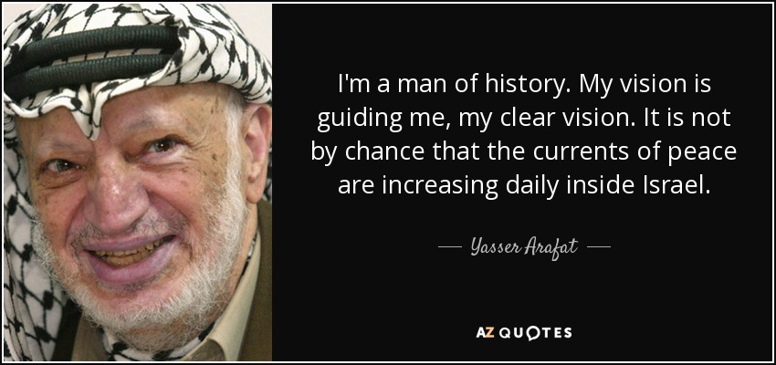 I'm a man of history. My vision is guiding me, my clear vision. It is not by chance that the currents of peace are increasing daily inside Israel. - Yasser Arafat