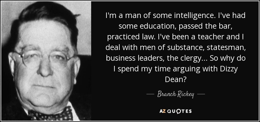 I'm a man of some intelligence. I've had some education, passed the bar, practiced law. I've been a teacher and I deal with men of substance, statesman, business leaders, the clergy... So why do I spend my time arguing with Dizzy Dean? - Branch Rickey