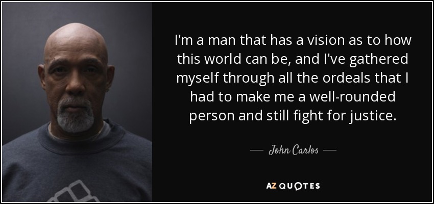 I'm a man that has a vision as to how this world can be, and I've gathered myself through all the ordeals that I had to make me a well-rounded person and still fight for justice. - John Carlos