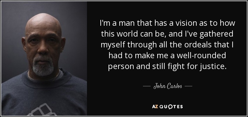 I'm a man that has a vision as to how this world can be, and I've gathered myself through all the ordeals that I had to make me a well-rounded person and still fight for justice. - John Carlos