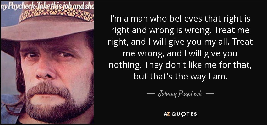 I'm a man who believes that right is right and wrong is wrong. Treat me right, and I will give you my all. Treat me wrong, and I will give you nothing. They don't like me for that, but that's the way I am. - Johnny Paycheck