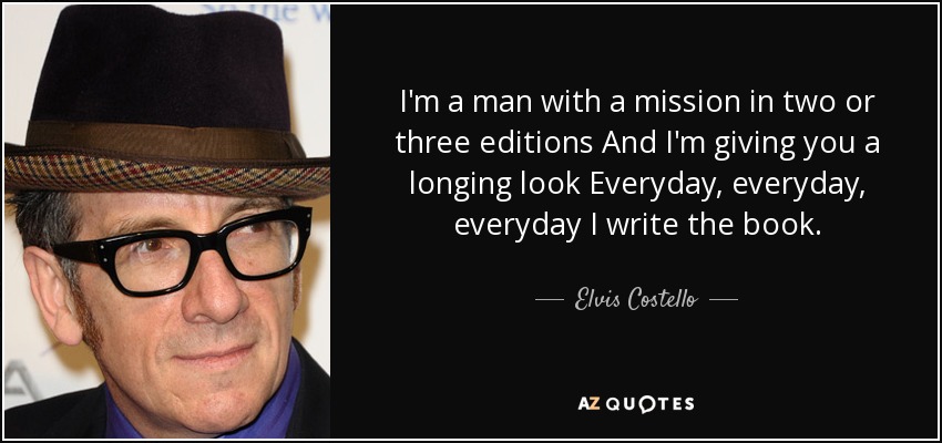 I'm a man with a mission in two or three editions And I'm giving you a longing look Everyday, everyday, everyday I write the book. - Elvis Costello