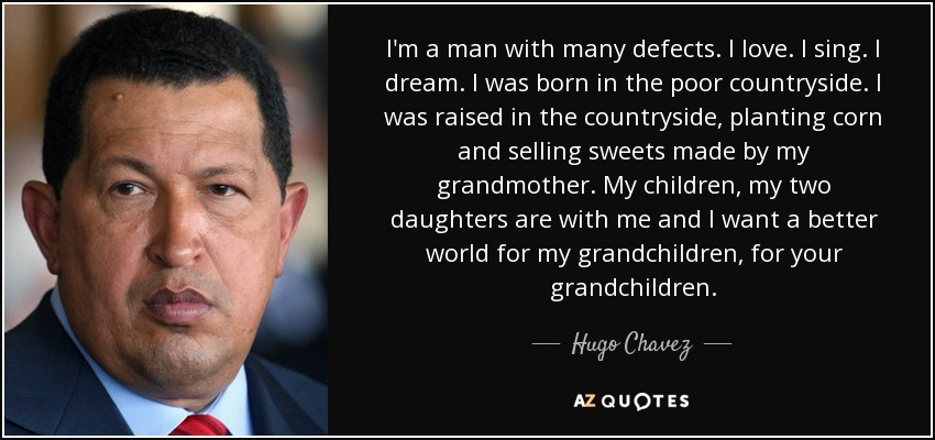 I'm a man with many defects. I love. I sing. I dream. I was born in the poor countryside. I was raised in the countryside, planting corn and selling sweets made by my grandmother. My children, my two daughters are with me and I want a better world for my grandchildren, for your grandchildren. - Hugo Chavez