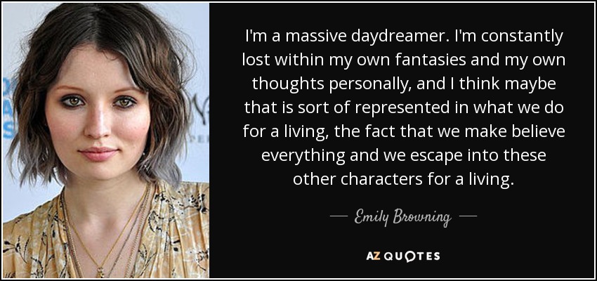 I'm a massive daydreamer. I'm constantly lost within my own fantasies and my own thoughts personally, and I think maybe that is sort of represented in what we do for a living, the fact that we make believe everything and we escape into these other characters for a living. - Emily Browning