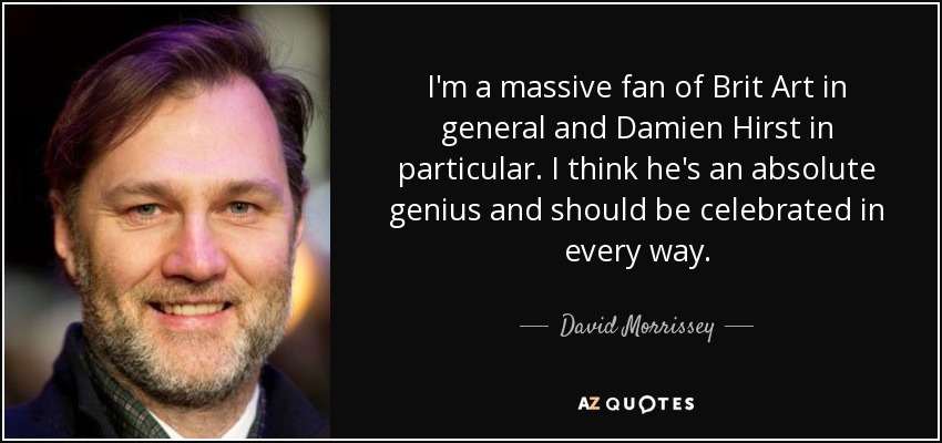 I'm a massive fan of Brit Art in general and Damien Hirst in particular. I think he's an absolute genius and should be celebrated in every way. - David Morrissey