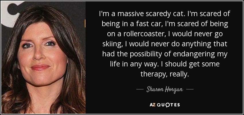 I'm a massive scaredy cat. I'm scared of being in a fast car, I'm scared of being on a rollercoaster, I would never go skiing, I would never do anything that had the possibility of endangering my life in any way. I should get some therapy, really. - Sharon Horgan