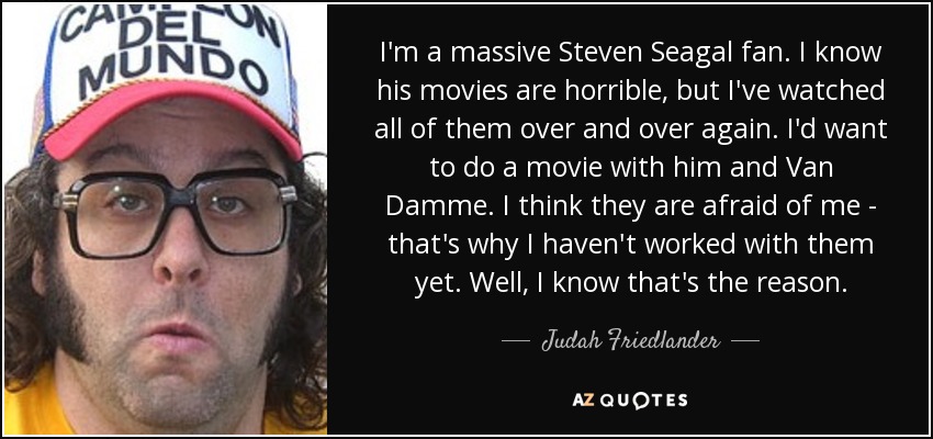 I'm a massive Steven Seagal fan. I know his movies are horrible, but I've watched all of them over and over again. I'd want to do a movie with him and Van Damme. I think they are afraid of me - that's why I haven't worked with them yet. Well, I know that's the reason. - Judah Friedlander