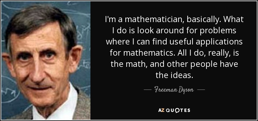 I'm a mathematician, basically. What I do is look around for problems where I can find useful applications for mathematics. All I do, really, is the math, and other people have the ideas. - Freeman Dyson
