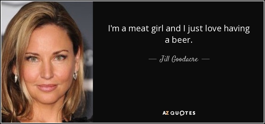 I'm a meat girl and I just love having a beer. - Jill Goodacre
