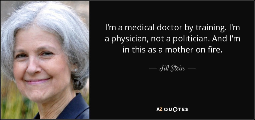 I'm a medical doctor by training. I'm a physician, not a politician. And I'm in this as a mother on fire. - Jill Stein