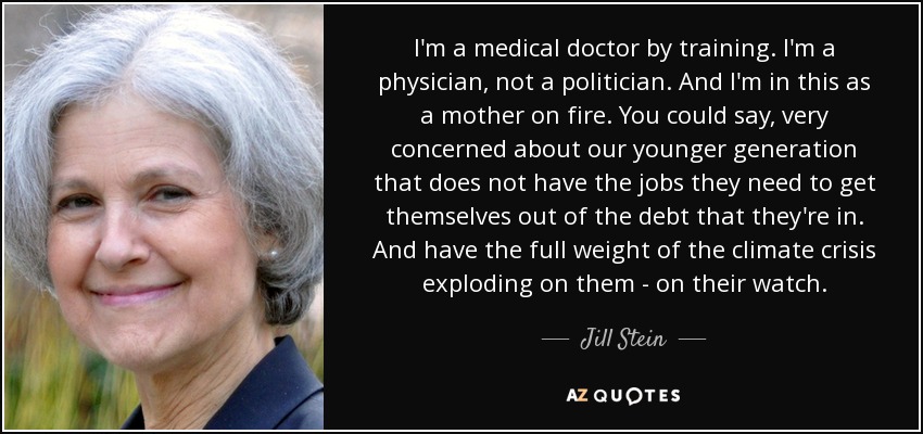 I'm a medical doctor by training. I'm a physician, not a politician. And I'm in this as a mother on fire. You could say, very concerned about our younger generation that does not have the jobs they need to get themselves out of the debt that they're in. And have the full weight of the climate crisis exploding on them - on their watch. - Jill Stein