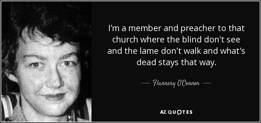 I'm a member and preacher to that church where the blind don't see and the lame don't walk and what's dead stays that way. - Flannery O'Connor