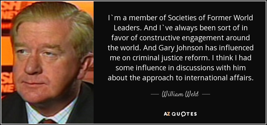 I`m a member of Societies of Former World Leaders. And I`ve always been sort of in favor of constructive engagement around the world. And Gary Johnson has influenced me on criminal justice reform. I think I had some influence in discussions with him about the approach to international affairs. - William Weld