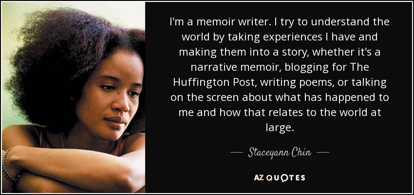 I'm a memoir writer. I try to understand the world by taking experiences I have and making them into a story, whether it's a narrative memoir, blogging for The Huffington Post, writing poems, or talking on the screen about what has happened to me and how that relates to the world at large. - Staceyann Chin