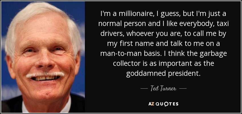 I'm a millionaire, I guess, but I'm just a normal person and I like everybody, taxi drivers, whoever you are, to call me by my first name and talk to me on a man-to-man basis. I think the garbage collector is as important as the goddamned president. - Ted Turner