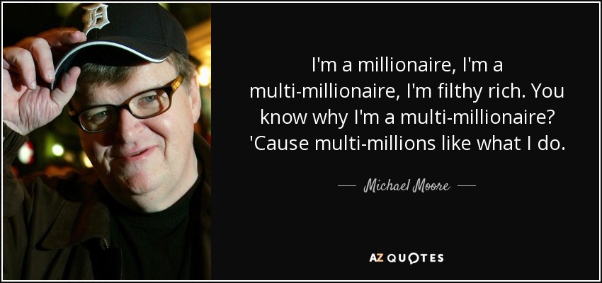 I'm a millionaire, I'm a multi-millionaire, I'm filthy rich. You know why I'm a multi-millionaire? 'Cause multi-millions like what I do. - Michael Moore