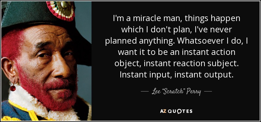 I'm a miracle man, things happen which I don't plan, I've never planned anything. Whatsoever I do, I want it to be an instant action object, instant reaction subject. Instant input, instant output. - Lee “Scratch” Perry