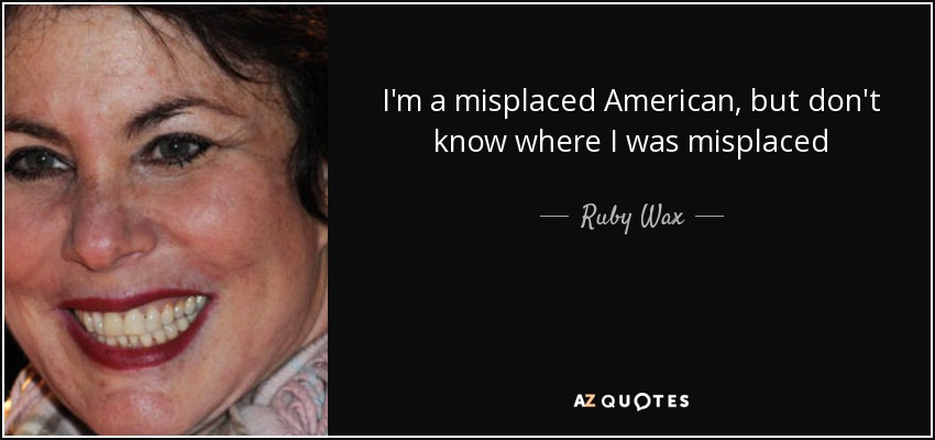 I'm a misplaced American, but don't know where I was misplaced - Ruby Wax
