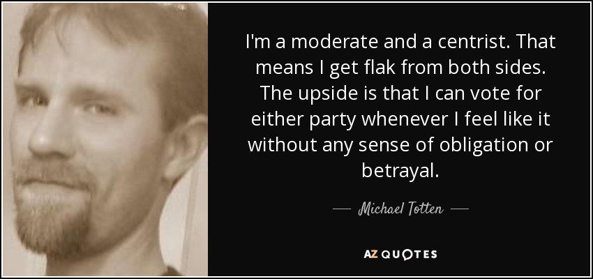 I'm a moderate and a centrist. That means I get flak from both sides. The upside is that I can vote for either party whenever I feel like it without any sense of obligation or betrayal. - Michael Totten