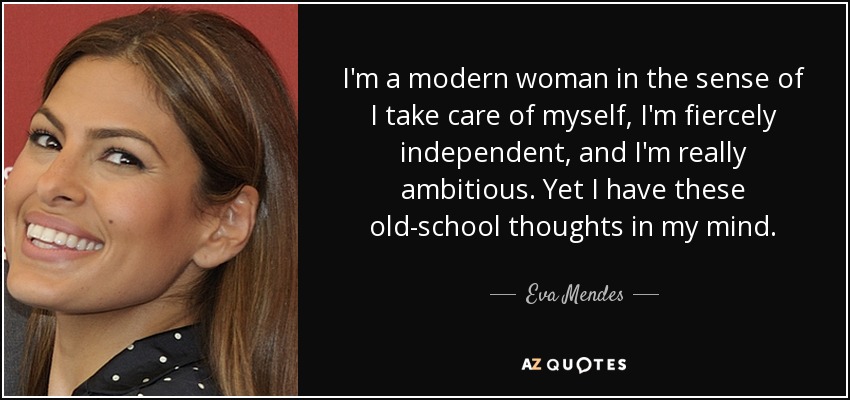 I'm a modern woman in the sense of I take care of myself, I'm fiercely independent, and I'm really ambitious. Yet I have these old-school thoughts in my mind. - Eva Mendes