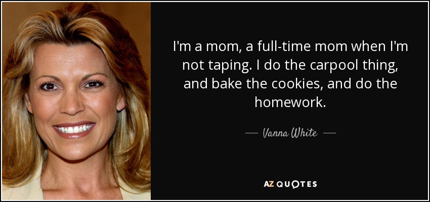 I'm a mom, a full-time mom when I'm not taping. I do the carpool thing, and bake the cookies, and do the homework. - Vanna White
