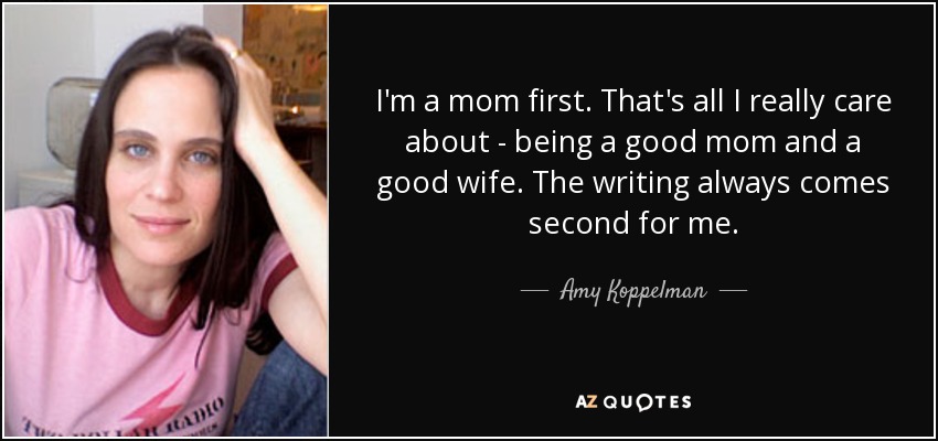 I'm a mom first. That's all I really care about - being a good mom and a good wife. The writing always comes second for me. - Amy Koppelman