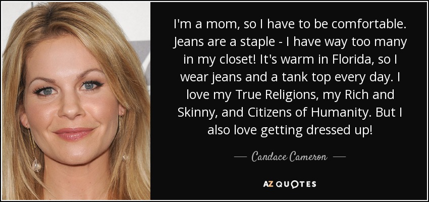 I'm a mom, so I have to be comfortable. Jeans are a staple - I have way too many in my closet! It's warm in Florida, so I wear jeans and a tank top every day. I love my True Religions, my Rich and Skinny, and Citizens of Humanity. But I also love getting dressed up! - Candace Cameron